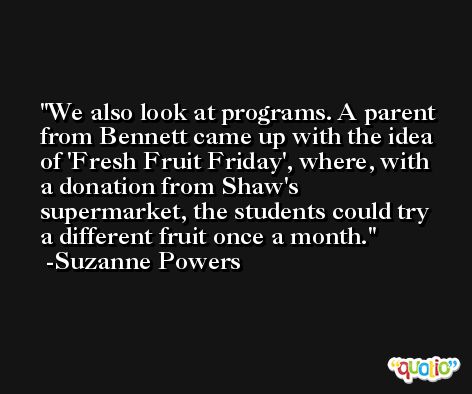 We also look at programs. A parent from Bennett came up with the idea of 'Fresh Fruit Friday', where, with a donation from Shaw's supermarket, the students could try a different fruit once a month. -Suzanne Powers