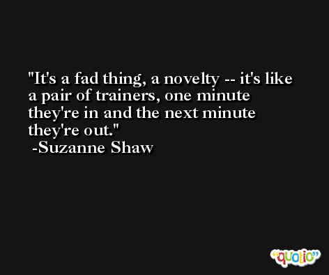 It's a fad thing, a novelty -- it's like a pair of trainers, one minute they're in and the next minute they're out. -Suzanne Shaw