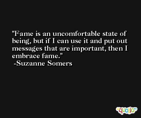 Fame is an uncomfortable state of being, but if I can use it and put out messages that are important, then I embrace fame. -Suzanne Somers