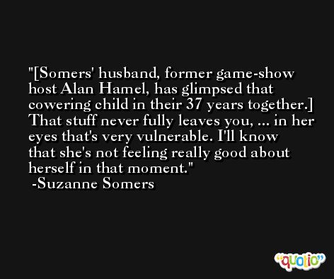 [Somers' husband, former game-show host Alan Hamel, has glimpsed that cowering child in their 37 years together.] That stuff never fully leaves you, ... in her eyes that's very vulnerable. I'll know that she's not feeling really good about herself in that moment. -Suzanne Somers