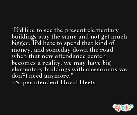 I?d like to see the present elementary buildings stay the same and not get much bigger. I?d hate to spend that kind of money, and someday down the road when that new attendance center becomes a reality, we may have big elementary buildings with classrooms we don?t need anymore. -Superintendent David Deets