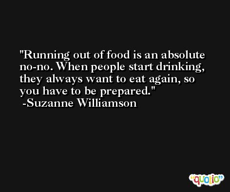 Running out of food is an absolute no-no. When people start drinking, they always want to eat again, so you have to be prepared. -Suzanne Williamson