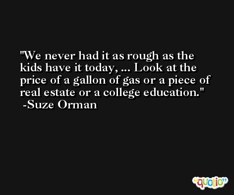 We never had it as rough as the kids have it today, ... Look at the price of a gallon of gas or a piece of real estate or a college education. -Suze Orman
