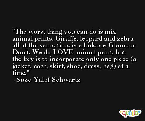 The worst thing you can do is mix animal prints. Giraffe, leopard and zebra all at the same time is a hideous Glamour Don't. We do LOVE animal print, but the key is to incorporate only one piece (a jacket, coat, skirt, shoe, dress, bag) at a time. -Suze Yalof Schwartz