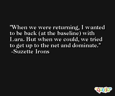 When we were returning, I wanted to be back (at the baseline) with Lara. But when we could, we tried to get up to the net and dominate. -Suzette Irons