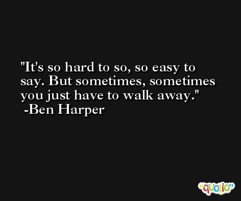It's so hard to so, so easy to say. But sometimes, sometimes you just have to walk away. -Ben Harper