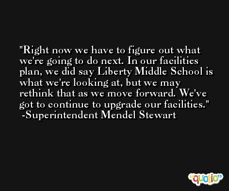 Right now we have to figure out what we're going to do next. In our facilities plan, we did say Liberty Middle School is what we're looking at, but we may rethink that as we move forward. We've got to continue to upgrade our facilities. -Superintendent Mendel Stewart