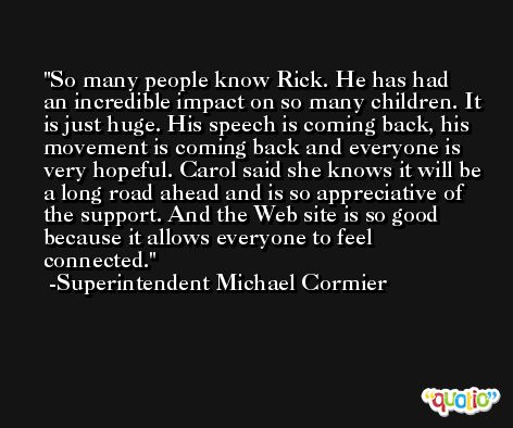 So many people know Rick. He has had an incredible impact on so many children. It is just huge. His speech is coming back, his movement is coming back and everyone is very hopeful. Carol said she knows it will be a long road ahead and is so appreciative of the support. And the Web site is so good because it allows everyone to feel connected. -Superintendent Michael Cormier