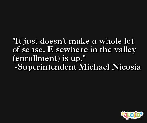 It just doesn't make a whole lot of sense. Elsewhere in the valley (enrollment) is up. -Superintendent Michael Nicosia