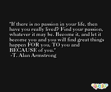 If there is no passion in your life, then have you really lived? Find your passion, whatever it may be. Become it, and let it become you and you will find great things happen FOR you, TO you and BECAUSE of you. -T. Alan Armstrong