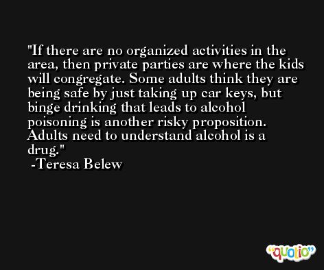If there are no organized activities in the area, then private parties are where the kids will congregate. Some adults think they are being safe by just taking up car keys, but binge drinking that leads to alcohol poisoning is another risky proposition. Adults need to understand alcohol is a drug. -Teresa Belew