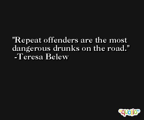 Repeat offenders are the most dangerous drunks on the road. -Teresa Belew