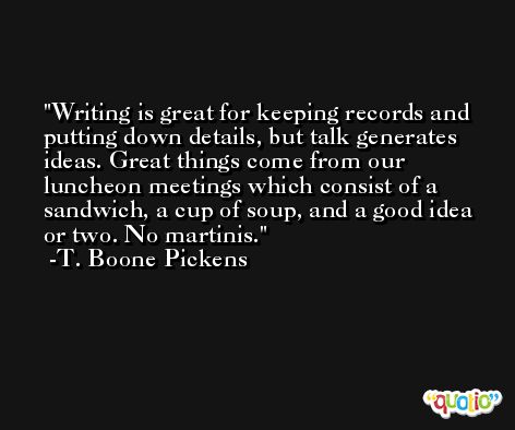Writing is great for keeping records and putting down details, but talk generates ideas. Great things come from our luncheon meetings which consist of a sandwich, a cup of soup, and a good idea or two. No martinis. -T. Boone Pickens