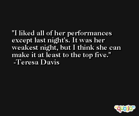 I liked all of her performances except last night's. It was her weakest night, but I think she can make it at least to the top five. -Teresa Davis