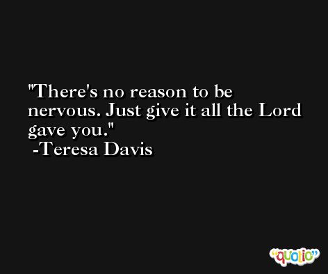 There's no reason to be nervous. Just give it all the Lord gave you. -Teresa Davis
