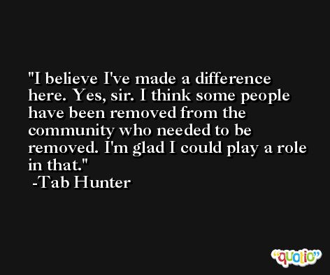 I believe I've made a difference here. Yes, sir. I think some people have been removed from the community who needed to be removed. I'm glad I could play a role in that. -Tab Hunter