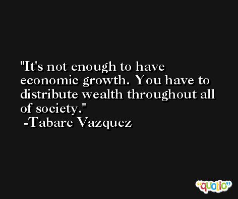 It's not enough to have economic growth. You have to distribute wealth throughout all of society. -Tabare Vazquez