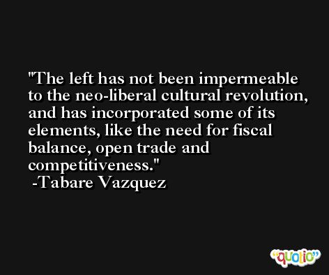 The left has not been impermeable to the neo-liberal cultural revolution, and has incorporated some of its elements, like the need for fiscal balance, open trade and competitiveness. -Tabare Vazquez