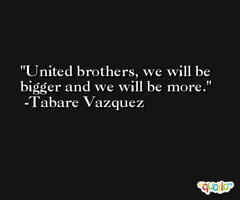 United brothers, we will be bigger and we will be more. -Tabare Vazquez