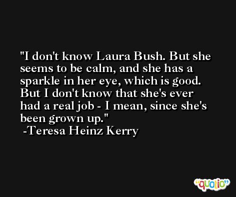 I don't know Laura Bush. But she seems to be calm, and she has a sparkle in her eye, which is good. But I don't know that she's ever had a real job - I mean, since she's been grown up. -Teresa Heinz Kerry
