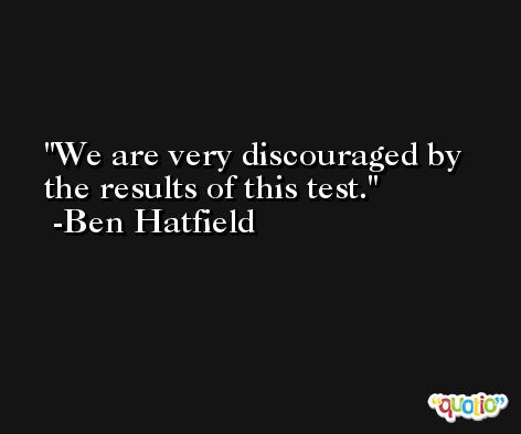 We are very discouraged by the results of this test. -Ben Hatfield