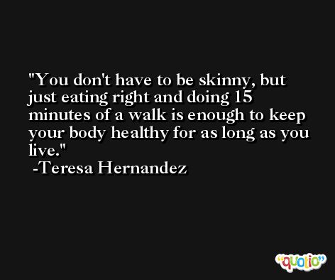 You don't have to be skinny, but just eating right and doing 15 minutes of a walk is enough to keep your body healthy for as long as you live. -Teresa Hernandez