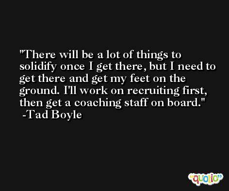 There will be a lot of things to solidify once I get there, but I need to get there and get my feet on the ground. I'll work on recruiting first, then get a coaching staff on board. -Tad Boyle