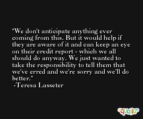 We don't anticipate anything ever coming from this. But it would help if they are aware of it and can keep an eye on their credit report - which we all should do anyway. We just wanted to take the responsibility to tell them that we've erred and we're sorry and we'll do better. -Teresa Lasseter