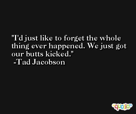 I'd just like to forget the whole thing ever happened. We just got our butts kicked. -Tad Jacobson