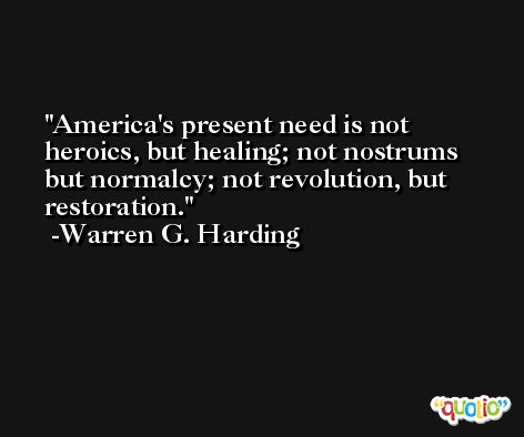 America's present need is not heroics, but healing; not nostrums but normalcy; not revolution, but restoration. -Warren G. Harding