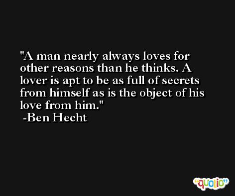 A man nearly always loves for other reasons than he thinks. A lover is apt to be as full of secrets from himself as is the object of his love from him. -Ben Hecht