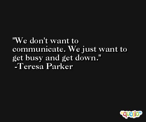 We don't want to communicate. We just want to get busy and get down. -Teresa Parker