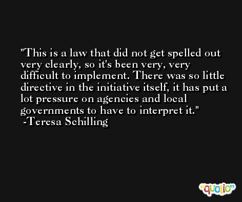 This is a law that did not get spelled out very clearly, so it's been very, very difficult to implement. There was so little directive in the initiative itself, it has put a lot pressure on agencies and local governments to have to interpret it. -Teresa Schilling