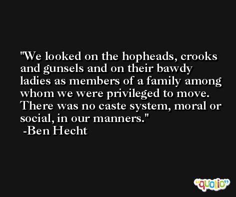 We looked on the hopheads, crooks and gunsels and on their bawdy ladies as members of a family among whom we were privileged to move. There was no caste system, moral or social, in our manners. -Ben Hecht
