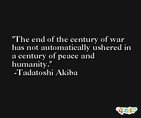 The end of the century of war has not automatically ushered in a century of peace and humanity. -Tadatoshi Akiba