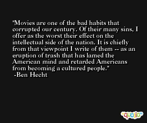 Movies are one of the bad habits that corrupted our century. Of their many sins, I offer as the worst their effect on the intellectual side of the nation. It is chiefly from that viewpoint I write of them -- as an eruption of trash that has lamed the American mind and retarded Americans from becoming a cultured people. -Ben Hecht