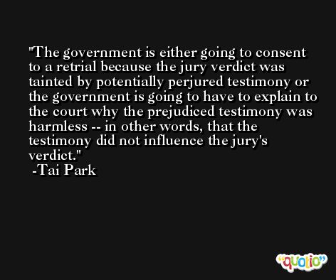 The government is either going to consent to a retrial because the jury verdict was tainted by potentially perjured testimony or the government is going to have to explain to the court why the prejudiced testimony was harmless -- in other words, that the testimony did not influence the jury's verdict. -Tai Park