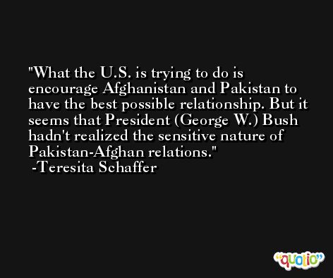 What the U.S. is trying to do is encourage Afghanistan and Pakistan to have the best possible relationship. But it seems that President (George W.) Bush hadn't realized the sensitive nature of Pakistan-Afghan relations. -Teresita Schaffer