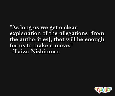 As long as we get a clear explanation of the allegations [from the authorities], that will be enough for us to make a move. -Taizo Nishimuro
