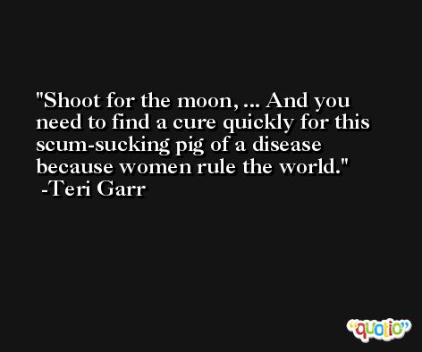 Shoot for the moon, ... And you need to find a cure quickly for this scum-sucking pig of a disease because women rule the world. -Teri Garr