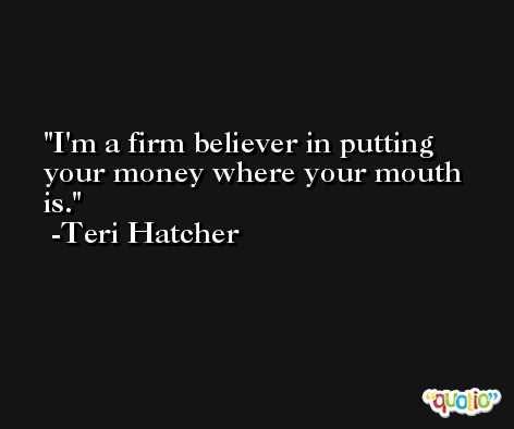 I'm a firm believer in putting your money where your mouth is. -Teri Hatcher