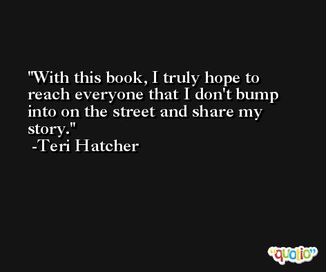 With this book, I truly hope to reach everyone that I don't bump into on the street and share my story. -Teri Hatcher