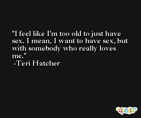 I feel like I'm too old to just have sex. I mean, I want to have sex, but with somebody who really loves me. -Teri Hatcher