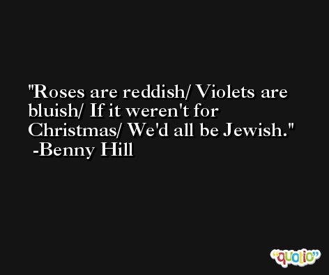 Roses are reddish/ Violets are bluish/ If it weren't for Christmas/ We'd all be Jewish. -Benny Hill