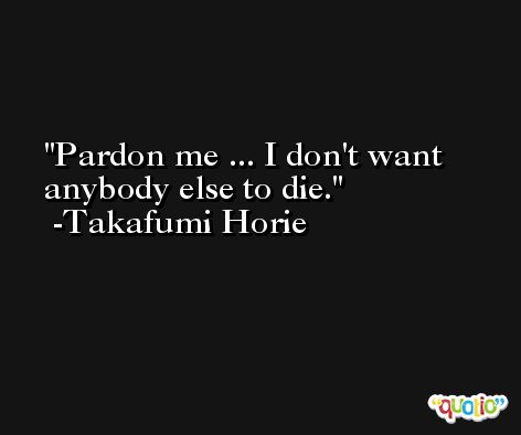 Pardon me ... I don't want anybody else to die. -Takafumi Horie