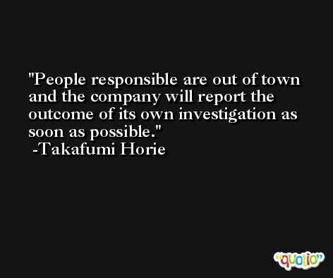 People responsible are out of town and the company will report the outcome of its own investigation as soon as possible. -Takafumi Horie