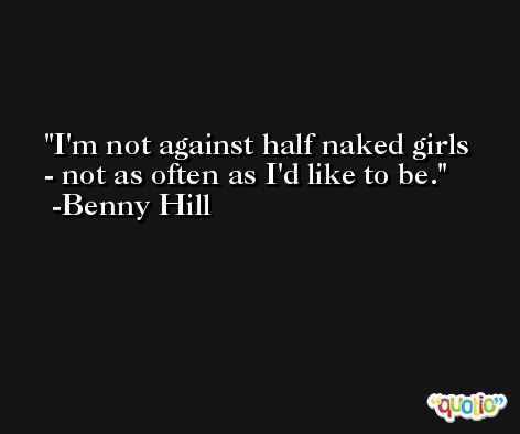 I'm not against half naked girls - not as often as I'd like to be. -Benny Hill