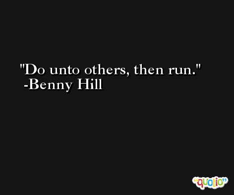 Do unto others, then run. -Benny Hill