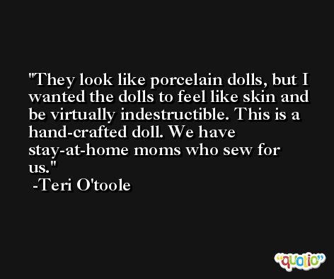 They look like porcelain dolls, but I wanted the dolls to feel like skin and be virtually indestructible. This is a hand-crafted doll. We have stay-at-home moms who sew for us. -Teri O'toole