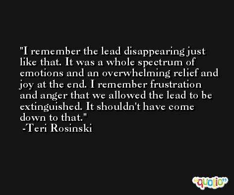 I remember the lead disappearing just like that. It was a whole spectrum of emotions and an overwhelming relief and joy at the end. I remember frustration and anger that we allowed the lead to be extinguished. It shouldn't have come down to that. -Teri Rosinski